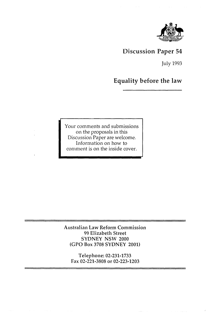 handle is hein.alrc/equbla0001 and id is 1 raw text is: -,1A ASTRALIA,
Discussion Paper 54
July 1993
Equality before the law

Australian Law Reform Commission
99 Elizabeth Street
SYDNEY NSW 2000
(GPO Box 3708 SYDNEY 2001)
Telephone: 02-231-1733
Fax 02-221-3808 or 02-223-1203

Your comments and submissions
on the proposals in this
Discussion Paper are welcome.
Information on how to
comment is on the inside cover.


