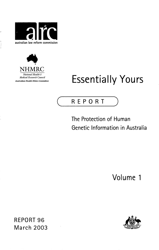 handle is hein.alrc/essyour0001 and id is 1 raw text is: 




australian law reform commission



  NHMRC
    National Health &
  Medital Research Council
Australian Hcalib Etbics Counit tee


Essentially Yours


C


REPORT


The Protection of Human
Genetic Information in Australia






                  Volume 1


REPORT 96
March 2003


ga


