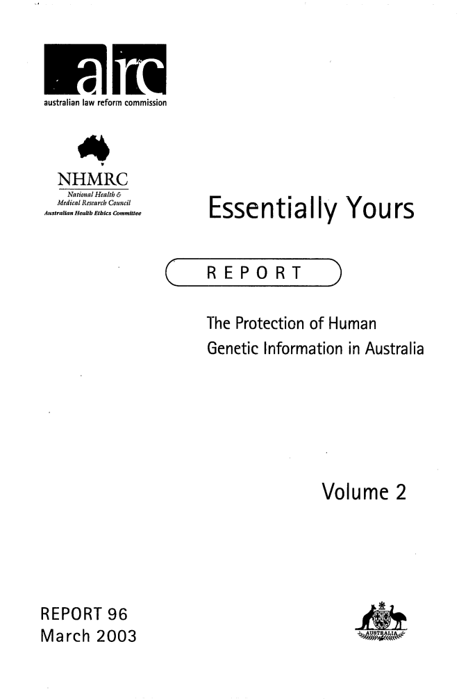 handle is hein.alrc/essyour0002 and id is 1 raw text is: 



australian law reform commission



  NHMRC
    National Health &
  Medical Research Council
Australian Heafth Ethics Committee


Essentially Yours


C


REPORT


The Protection of Human
Genetic Information in Australia






                  Volume 2


REPORT 96
March 2003


MV


