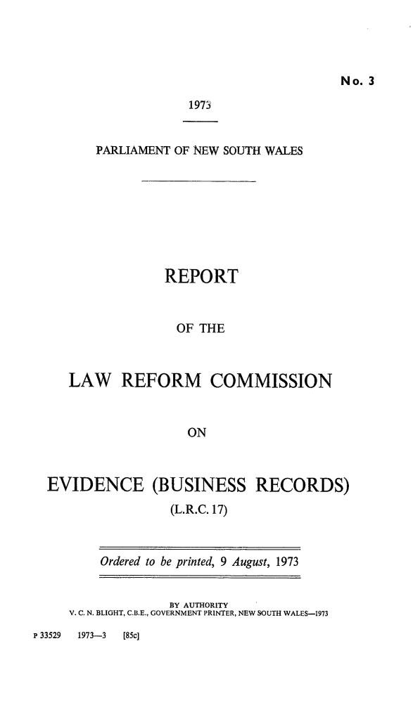 handle is hein.alrc/evbusrec0001 and id is 1 raw text is: No. 3

1973

PARLIAMENT OF NEW SOUTH WALES
REPORT
OF THE
LAW REFORM COMMISSION
ON

EVIDENCE (BUSINESS RECORDS)
(L.R.C. 17)

Ordered to be printed, 9 August, 1973

BY AUTHORITY
V. C. N. BLIGHT, C.B.E., GOVERNMENT PRINTER, NEW SOUTH WALES-1973

P 33529    1973-3      [85c]


