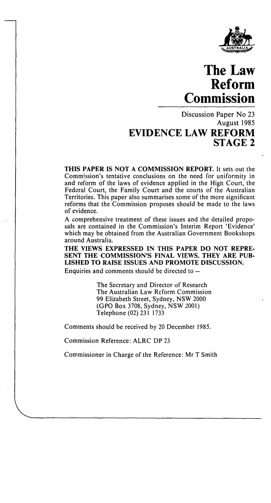 handle is hein.alrc/evlref0001 and id is 1 raw text is: 








                                        The Law

                                          Reform

                                  Commission

                                  Discussion Paper No 23
                                            August 1985
                  EVIDENCE LAW REFORM
                                           STAGE 2


THIS PAPER IS NOT A COMMISSION REPORT. It sets out the
Commission's tentative conclusions on the need for uniformity in
and reform of the laws of evidence applied in the High Court, the
Federal Court, the Family Court and the courts of the Australian
Territories. This paper also summarises some of the more significant
reforms that the Commission proposes should be made to the laws
of evidence.
A comprehensive treatment of these issues and the detailed propo-
sals are contained in the Commission's Interim Report 'Evidence'
which may be obtained from the Australian Government Bookshops
around Australia.
THE VIEWS EXPRESSED IN THIS PAPER DO NOT REPRE-
SENT THE COMMISSION'S FINAL VIEWS. THEY ARE PUB-
LISHED TO RAISE ISSUES AND PROMOTE DISCUSSION.
Enquiries and comments should be directed to -

         The Secretary and Director of Research
         The Australian Law Rcform Commission
         99 Elizabeth Street, Sydney, NSW 2000
         (GPO Box 3708, Sydney, NSW 2001)
         Telephone (02) 231 1733

Comments should be received by 20 December 1985.

Commission Reference: ALRC DP 23

Commissioner in Charge of the Reference: Mr T Smith


