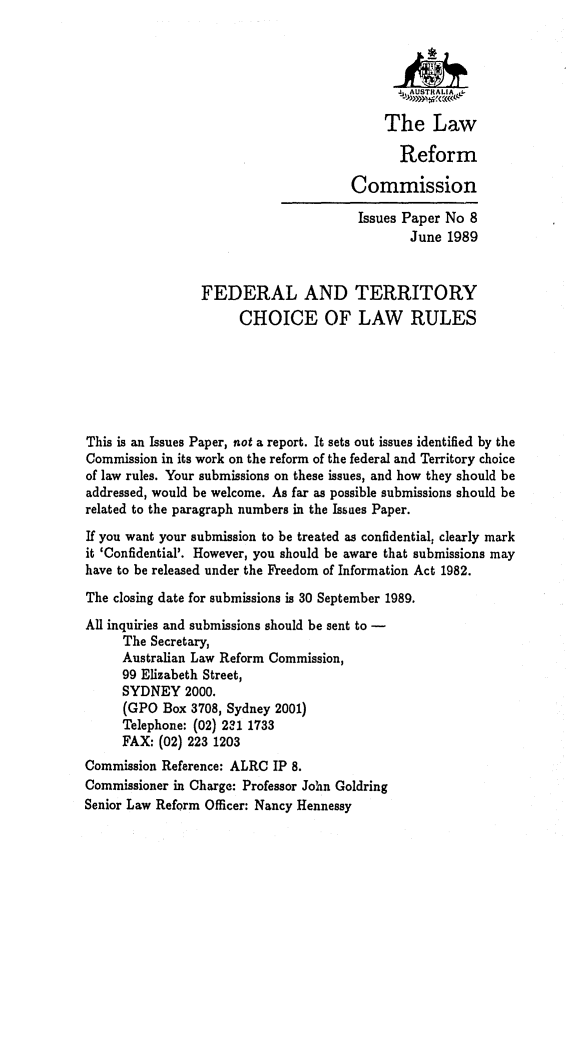 handle is hein.alrc/fedterch0001 and id is 1 raw text is: The Law
Reform
Commission
Issues Paper No 8
June 1989
FEDERAL AND TERRITORY
CHOICE OF LAW RULES
This is an Issues Paper, not a report. It sets out issues identified by the
Commission in its work on the reform of the federal and Territory choice
of law rules. Your submissions on these issues, and how they should be
addressed, would be welcome. As far as possible submissions should be
related to the paragraph numbers in the Issuaes Paper.
If you want your submission to be treated as confidential, clearly mark
it 'Confidential'. However, you should be aware that submissions may
have to be released under the Freedom of Information Act 1982.
The closing date for submissions is 30 September 1989.
All inquiries and submissions should be sent to -
The Secretary,
Australian Law Reform Commission,
99 Elizabeth Street,
SYDNEY 2000.
(GPO Box 3708, Sydney 2001)
Telephone: (02) 231 1733
FAX: (02) 223 1203
Commission Reference: ALRC IP 8.
Commissioner in Charge: Professor John Goldring
Senior Law Reform Officer: Nancy Hennessy


