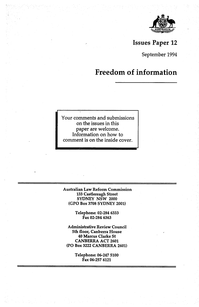 handle is hein.alrc/freinfor0001 and id is 1 raw text is: 







               Issues Paper 12

                   September 1994



Freedom of information


Australian Law Reform Commission
      133 Castlereagh Street
      SYDNEY NSW 2000
  (GPO Box 3708 SYDNEY 2001)

     Telephone: 02-284 6333
        Fax 02-284 6363

  Administrative Review Council
    5th floor, Canberra House
      40 Marcus Clarke St
      CANBERRA ACT 2601
 (PO Box 3222 CANBERRA 2601)

     Telephone: 06-247 5100
        Fax 06-257 6121


Your comments and submissions
      on the issues in this
      paper are welcome.
    Information on how to
 comment is on the inside cover.



