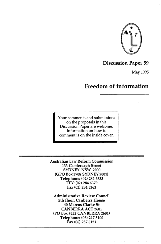 handle is hein.alrc/frinfo0001 and id is 1 raw text is: Discussion Paper 59
May 1995
Freedom of information

Australian Law Reform Commission
133 Castlereagh Street
SYDNEY NSW 2000
(GPO Box 3708 SYDNEY 2001)
Telephone: (02) 284 6333
TTY: (02) 284 6379
Fax (02) 284 6363
Administrative Review Council
5th floor, Canberra House
40 Marcus Clarke St
CANBERRA ACT 2601
(PO Box 3222 CANBERRA 2601)
Telephone: (06) 247 5100
Fax (06) 257 6121

Your comments and submissions
on the proposals in this
Discussion Paper are welcome.
Information on how to
comment is on the inside cover.



