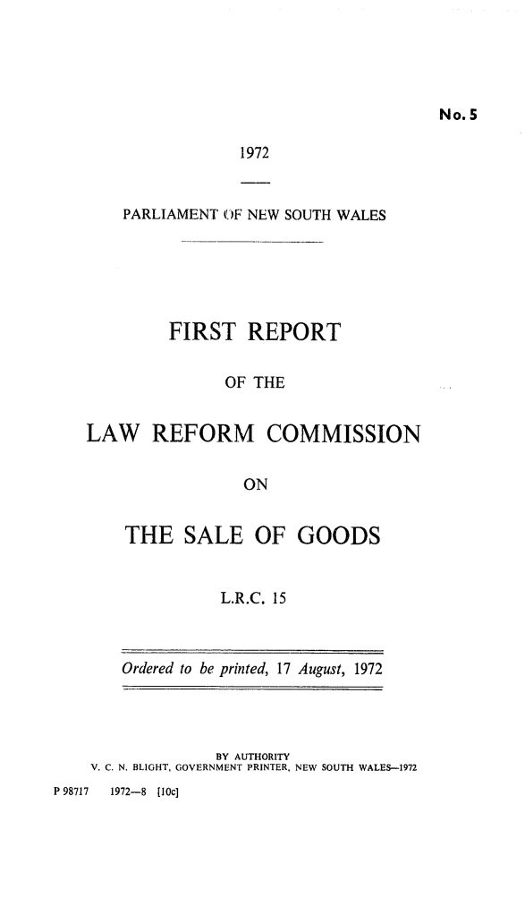 handle is hein.alrc/frptsal0001 and id is 1 raw text is: No. 5

1972

PARLIAMENT OF NEW SOUTH WALES
FIRST REPORT
OF THE
LAW REFORM COMMISSION
ON

THE SALE OF GOODS
L.R.C. 15
Ordered to be printed, 17 August, 1972

BY AUTHORITY
V. C. N. BLIGHT, GOVERNMENT PRINTER, NEW SOUTH WALES-1972

P 98717    1972-8    [10c]


