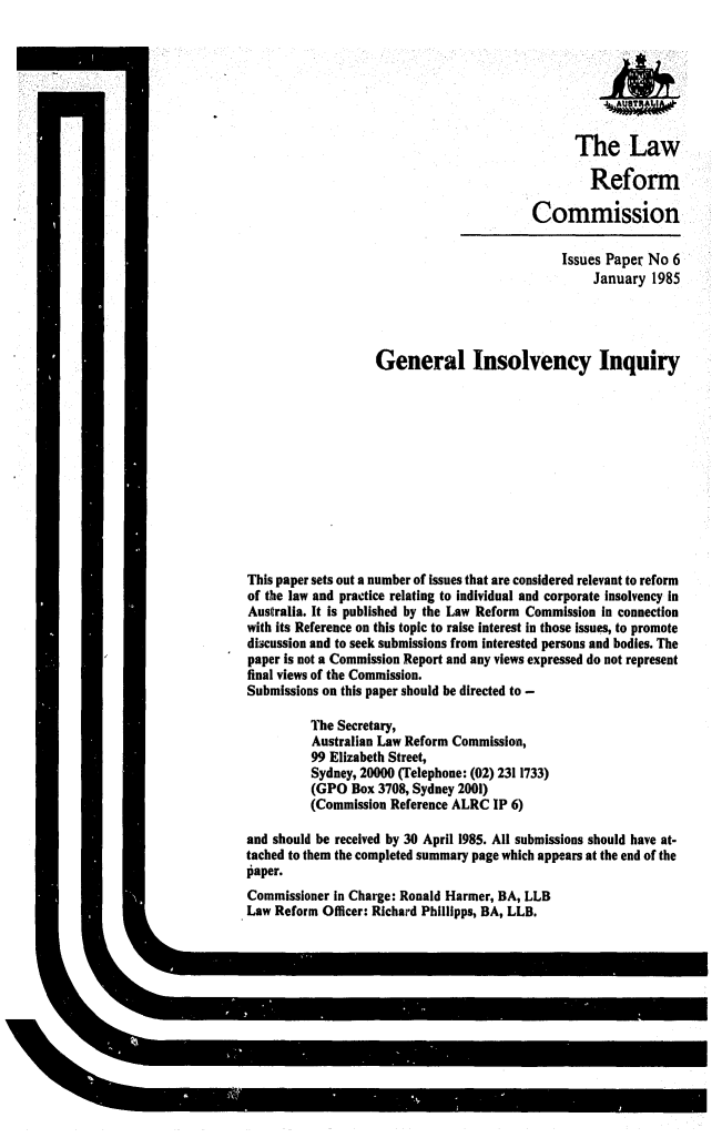 handle is hein.alrc/geninin0001 and id is 1 raw text is: The Law
Reform
Commission
Issues Paper No 6
January 1985
General Insolvency Inquiry
This paper sets out a number of issues that are considered relevant to reform
of the law and practice relating to individual and corporate insolvency in
Australia. It is published by the Law Reform Commission in connection
with its Reference on this topic to raise interest in those issues, to promote
discussion and to seek submissions from interested persons and bodies. The
paper is not a Commission Report and any views expressed do not represent
final views of the Commission.
Submissions on this paper should be directed to -
The Secretary,
Australian Law Reform Commission,
99 Elizabeth Street,
Sydney, 20000 (Telephone: (02) 2311733)
(GPO Box 3708, Sydney 2001)
(Commission Reference ALRC IP 6)
and should be received by 30 April 1985. All submissions should have at-
tached to them the completed summary page which appears at the end of the
laper.
Commissioner in Charge: Ronald Harmer, BA, LLB
Law Reform Officer: Richard Phillipps, BA, LLB.


