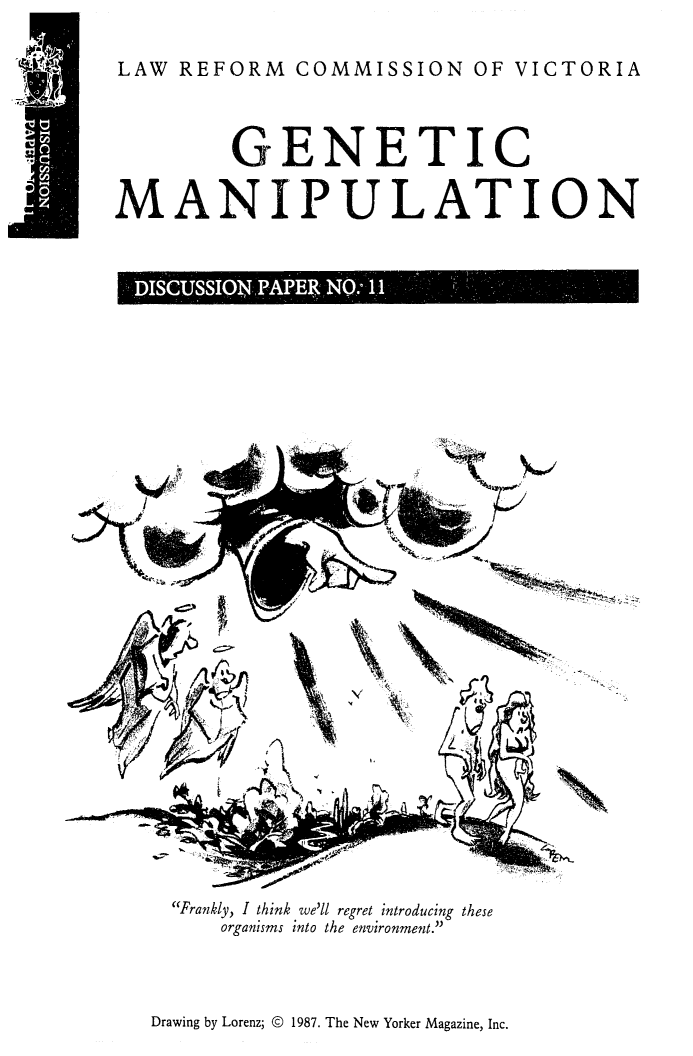 handle is hein.alrc/genmani0001 and id is 1 raw text is: LAW REFORM COMMISSION OF VICTORIA
GENETIC
MANIPULATION
DI    '  N  1j 

Frankly, I think we'll regret introducing these
organisms into the environment.

Drawing by Lorenz; © 1987. The New Yorker Magazine, Inc.


