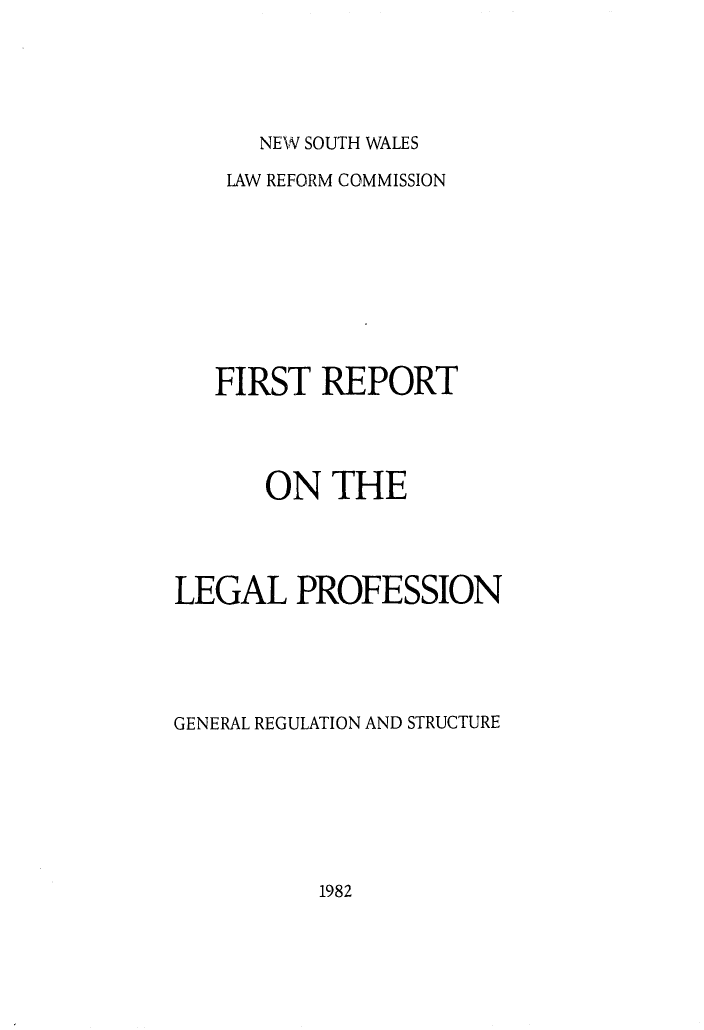 handle is hein.alrc/genregstr0001 and id is 1 raw text is: 





NEW SOUTH WALES


    LAW REFORM COMMISSION









    FIRST REPORT




       ON THE




LEGAL PROFESSION





GENERAL REGULATION AND STRUCTURE


1982


