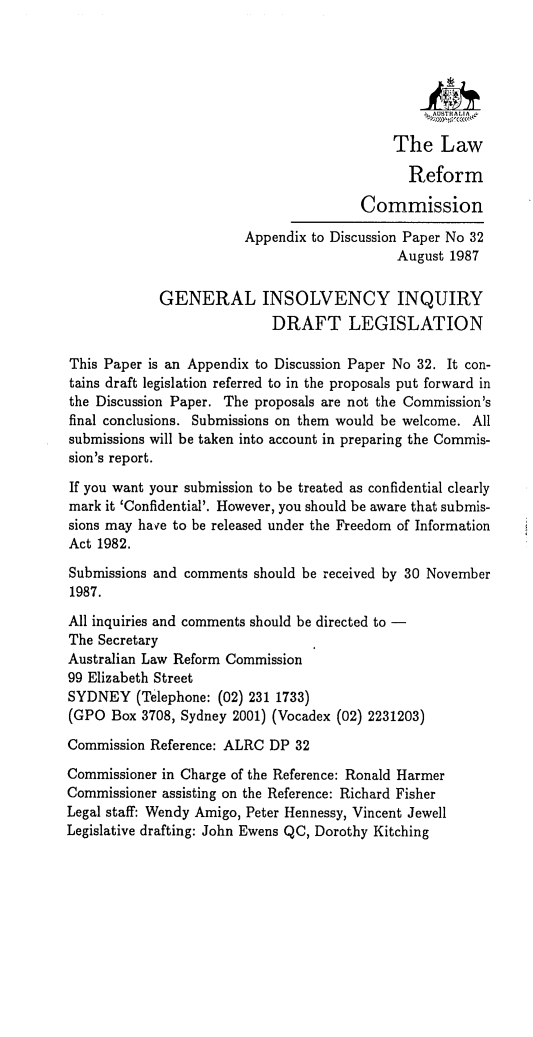 handle is hein.alrc/ginsidl0001 and id is 1 raw text is: 







                                            The Law

                                              Reform

                                       Commission

                        Appendix to Discussion Paper No 32
                                            August 1987

            GENERAL INSOLVENCY INQUIRY
                           DRAFT LEGISLATION

This Paper is an Appendix to Discussion Paper No 32. It con-
tains draft legislation referred to in the proposals put forward in
the Discussion Paper. The proposals are not the Commission's
final conclusions. Submissions on them would be welcome. All
submissions will be taken into account in preparing the Commis-
sion's report.

If you want your submission to be treated as confidential clearly
mark it 'Confidential'. However, you should be aware that submis-
sions may have to be released under the Freedom of Information
Act 1982.

Submissions and comments should be received by 30 November
1987.

All inquiries and comments should be directed to -
The Secretary
Australian Law Reform Commission
99 Elizabeth Street
SYDNEY (Telephone: (02) 231 1733)
(GPO Box 3708, Sydney 2001) (Vocadex (02) 2231203)

Commission Reference: ALRC DP 32

Commissioner in Charge of the Reference: Ronald Harmer
Commissioner assisting on the Reference: Richard Fisher
Legal staff: Wendy Amigo, Peter Hennessy, Vincent Jewell
Legislative drafting: John Ewens QC, Dorothy Kitching


