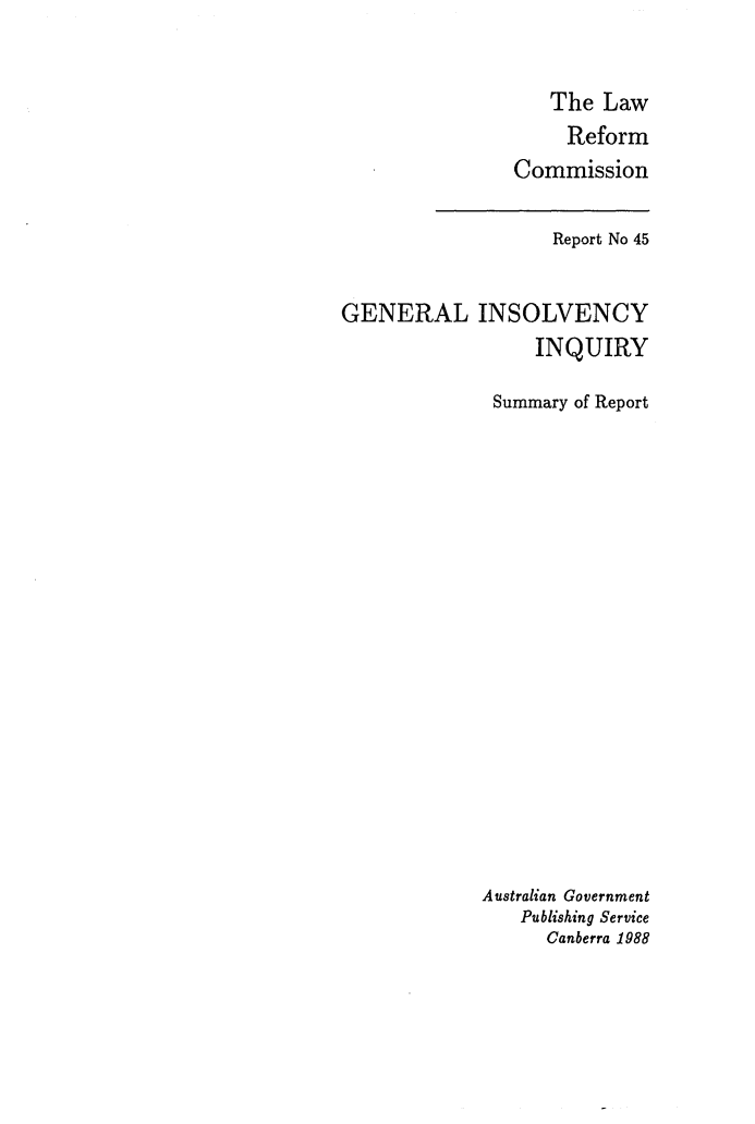 handle is hein.alrc/gninsvin0003 and id is 1 raw text is: 


   The Law
     Reform
Commission


                   Report No 45


GENERAL INSOLVENCY
                  INQUIRY

              Summary of Report




















              Australian Government
                Publishing Service
                   Canberra 1988


