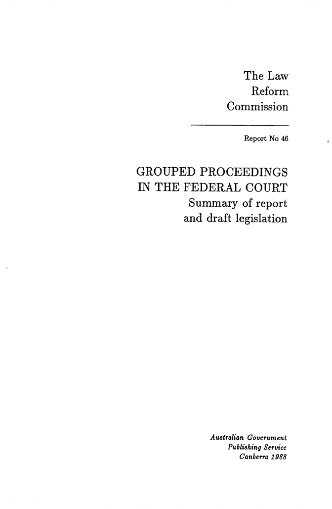 handle is hein.alrc/grpproc0002 and id is 1 raw text is: 




   The Law
   Reform
Commission


                    Report No 46

GROUPED PROCEEDINGS
IN THE FEDERAL COURT
          Summary of report
          and draft legislation
















             Australian Government
                 Publishing Service
                   Canberra 1988


