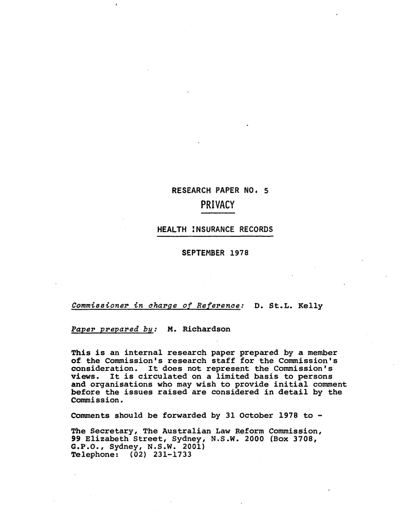 handle is hein.alrc/healrec0001 and id is 1 raw text is: RESEARCH PAPER NO. 5
PRIVACY
HEALTH INSURANCE RECORDS
SEPTEMBER 1978
Commissioner in charge of Reference: D. St.L. Kelly
Paper prepared by: M. Richardson
This is an internal research paper prepared by a member
of the Commission's research staff for the Commission's
consideration. It does not represent the Commission's
views. It is circulated on a limited basis to persons
and organisations who may wish to provide initial comment
before the issues raised are considered in detail by the
Commission.
Comments should be forwarded by 31 October 1978 to -
The Secretary, The Australian Law Reform Commission,
99 Elizabeth Street, Sydney, N.S.W. 2000 (Box 3708,
G.P.O., Sydney, N.S.W. 2001)
Telephone: (02) 231-1733


