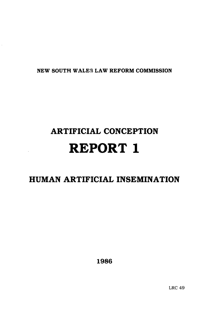 handle is hein.alrc/hmartin0001 and id is 1 raw text is: NEW SOUTH WALE3 LAW REFORM COMMISSION

ARTIFICIAL CONCEPTION
REPORT 1
HUMAN ARTIFICIAL INSEMINATION
1986

LRC 49


