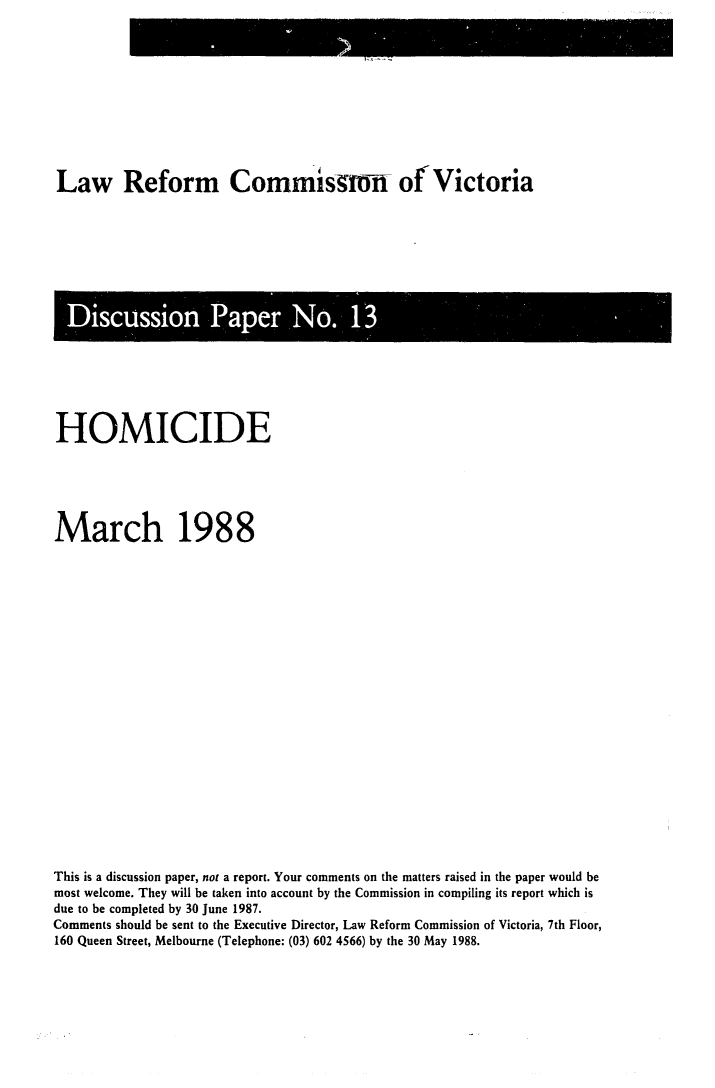 handle is hein.alrc/hommar0001 and id is 1 raw text is: Law Reform Commsgro-rf of Victoria

isuso Pape No1

HOMICIDE
March 1988
This is a discussion paper, not a report. Your comments on the matters raised in the paper would be
most welcome. They will be taken into account by the Commission in compiling its report which is
due to be completed by 30 June 1987.
Comments should be sent to the Executive Director, Law Reform Commission of Victoria, 7th Floor,
160 Queen Street, Melbourne (Telephone: (03) 602 4566) by the 30 May 1988.


