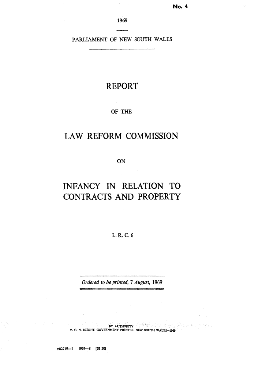 handle is hein.alrc/infrela0001 and id is 1 raw text is: No. 4


1969


  PARLIAMENT OF NEW SOUTH WALES






            REPORT



              OF THE



LAW REFORM COMMISSION



               ON


INFANCY IN RELATION TO
CONTRACTS AND PROPERTY





              L. R. C. 6


Ordered to be printed, 7 August, 1969


           BY AUTHORITY
V. C. N. BLIGHT, GOVERNMENT PRINTER, NEW SOUTH WALES-1969


P82719-1 1969-8 [$1.201


