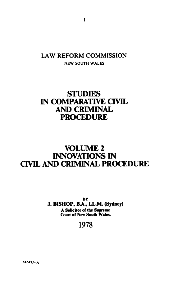 handle is hein.alrc/inncivpro0001 and id is 1 raw text is: 






      LAW REFORM COMMISSION
            NEW SOUTH WALES



            STUDIES
     IN COMPARATIVE CIVIL
         AND CRIMINAL
           PROCEDURE



           VOLUME 2
         INNOVATIONS IN
CIVIL AND CRIMINAL PROCEDURE




                 BY
       J. BISHOP, B.A, LL.M. (Sydney)
           A Solicitor of the Supreme
           Court of New South Wales.
                1978


S1647J-A


