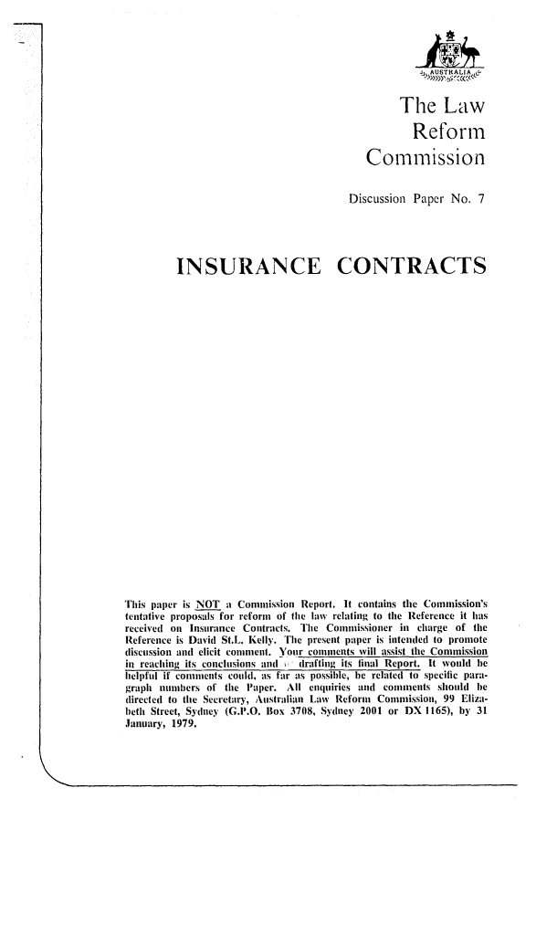 handle is hein.alrc/inscots0001 and id is 1 raw text is: 



                                                     AUSTHALIA



                                                The Law

                                                   Reform

                                          Commission


                                       Discussion Paper No. 7





         INSURANCE CONTRACTS



























This paper is NOT a Commission Report. It contains the Commission's
tentative proposals for reform of the law relating to the Reference it has
received on Insurance Contracts. The Commissioner in charge of the
Reference is David St.L. Kelly. The present paper is intended to promote
discussion and elicit comment. Your comments will assist the Commission
in reaching its conclusions ain(   drafting its final Report. It would he
helpful if comments could, as far as possible, be related to specific para-
graph numbers of the Paper. All enquiries and comments should be
directed to the Secretary, Australian Law Reform Commission, 99 Eliza.
beth Street, Sydney (G.P.O. Box 3708, Sydney 2001 or DX 1165), by 31
January, 1979.


