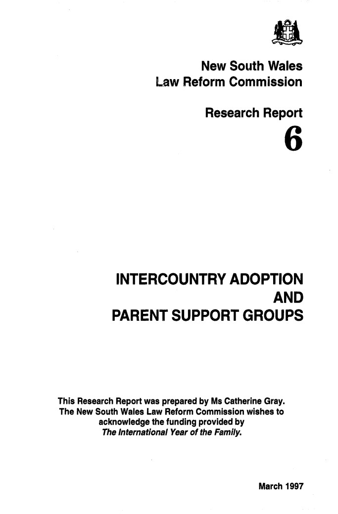handle is hein.alrc/intadop0001 and id is 1 raw text is: 


                         New South Wales
                 Law Reform Commission

                          Research Report

                                       6








          INTERCOUNTRY ADOPTION
                                     AND
         PARENT SUPPORT GROUPS




This Research Report was prepared by Ms Catherine Gray.
The New South Wales Law Reform Commission wishes to
       acknowledge the funding provided by
       The International Year of the Family.


March 1997


