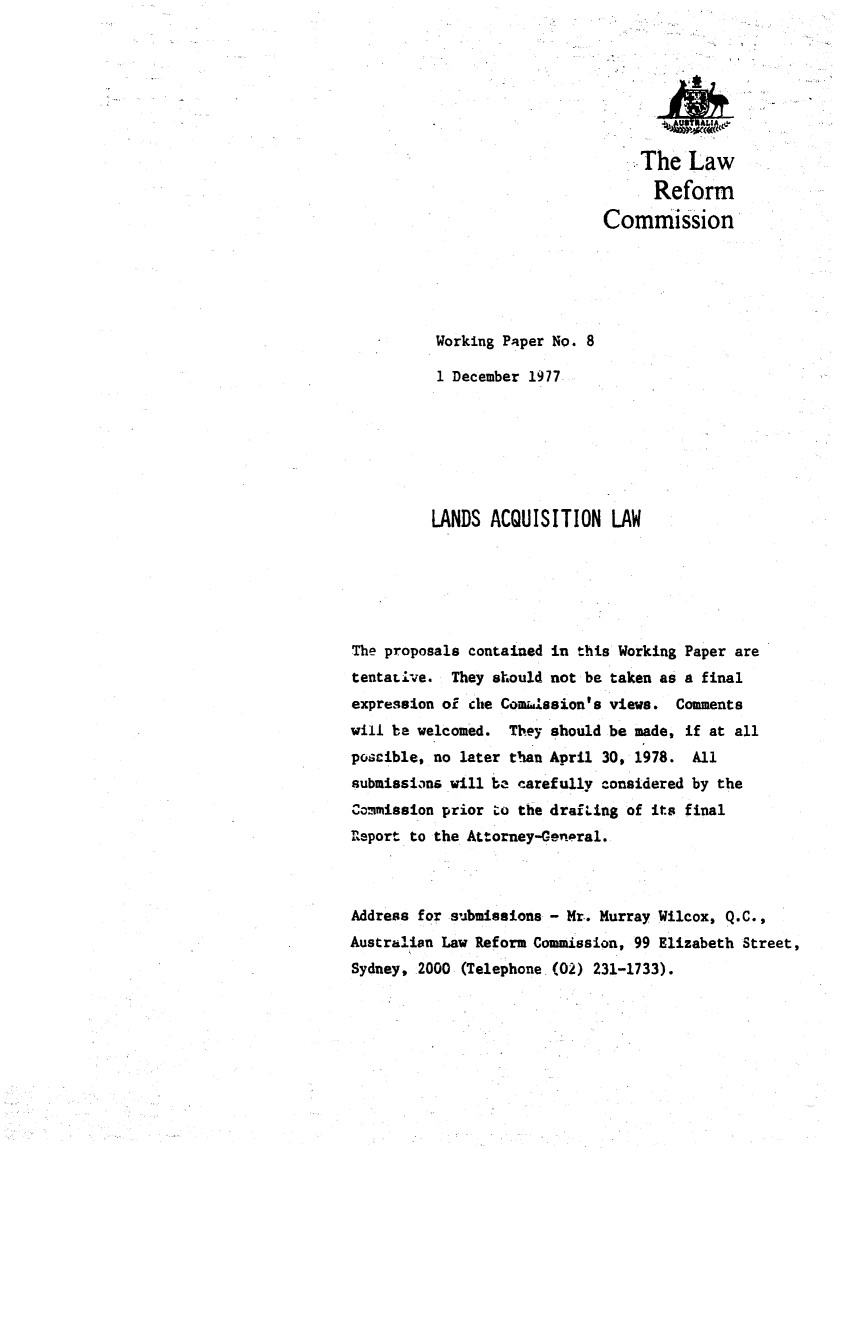 handle is hein.alrc/lanaqu0001 and id is 1 raw text is: 







                                  The Law
                                  Reform
                             Commission





          Working Paper No. 8

          1 December 1977







          LANDS ACQUISITION LAW






The proposals contained in this Working Paper are
tentaLive. They should not be taken as a final
expression of che Comi.ssion's views. Comments
will be welcomed. They should be made, if at all
poscible, no later than April 30, 1978. All
submissians will be carefully considered by the
Commission prior Lo the draiing of its final
r1eport to the Attorney-General.



Address for submissions - Mr. Murray Wilcox, Q.C.,
Australian Law Reform Commission, 99 Elizabeth Street,
Sydney, 2000 (Telephone.(02) 231-1733).


