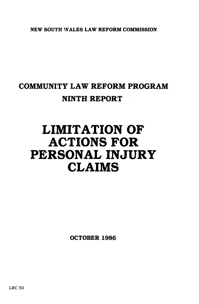 handle is hein.alrc/limacper0001 and id is 1 raw text is: NEW SOUTH WALES LAW REFORM COMMISSION

COMMUNITY LAW REFORM PROGRAM
NINTH REPORT
LIMITATION OF
ACTIONS FOR
PERSONAL INJURY
CLAIMS
OCTOBER 1986

LRC 50


