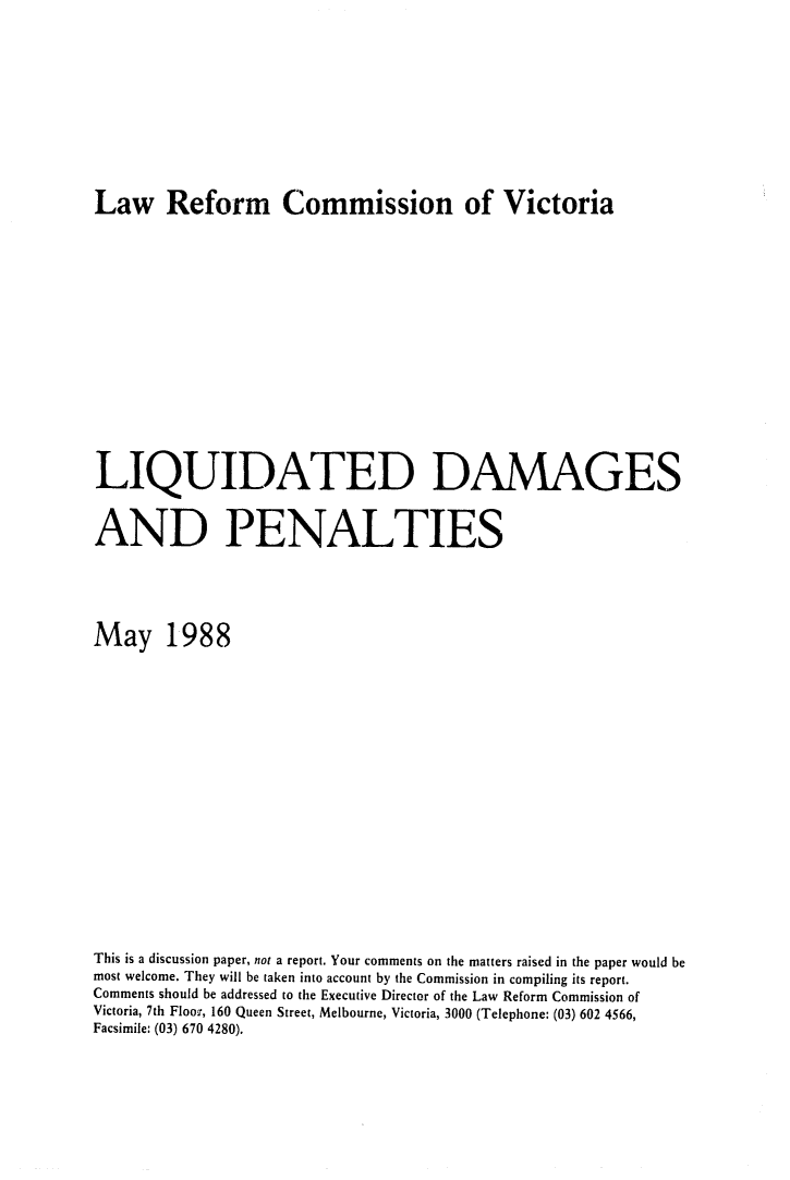 handle is hein.alrc/liqdmpe0001 and id is 1 raw text is: 











Law Reform Commission of Victoria


LIQUIDATED DAMAGES


AND PENALTIES





May 1988



















This is a discussion paper, not a report. Your comments on the matters raised in the paper would be
most welcome. They will be taken into account by the Commission in compiling its report.
Comments should be addressed to the Executive Director of the Law Reform Commission of
Victoria, 7th Floor, 160 Queen Street, Melbourne, Victoria, 3000 (Telephone: (03) 602 4566,
Facsimile: (03) 670 4280).



