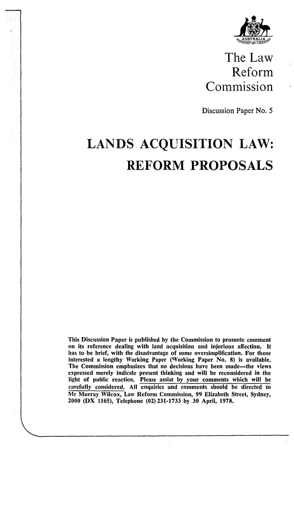 handle is hein.alrc/lndacql0001 and id is 1 raw text is: 



                                                   4Jj, AUSTRALIA,,


                                                The Law

                                                  Reform

                                          Commission


                                          Discussion Paper No. 5




      LANDS ACQUISITION LAW:


                  REFORM PROPOSALS
























This Discussion Paper is published by the Commission to promote comment
on its reference dealing with land acquisition and injurious affection. It
has to be brief, with the disadvantage of some oversimplification. For those
interested a lengthy Working Paper (Working Paper No. 8) is available.
The Commission emphasizes that no decisions have been made-the views
expressed merely indicate present thinking and will be reconsidered in the
light of public reaction. Please assist by your comments which will be
carefully considered. All enquiries and comments should be directed to
Mr Murray Wilcox, Law Reform Commission, 99 Elizabeth Street, Sydney,
2000 (DX 1165), Telephone (02) 231-1733 by 30 April, 1978.


