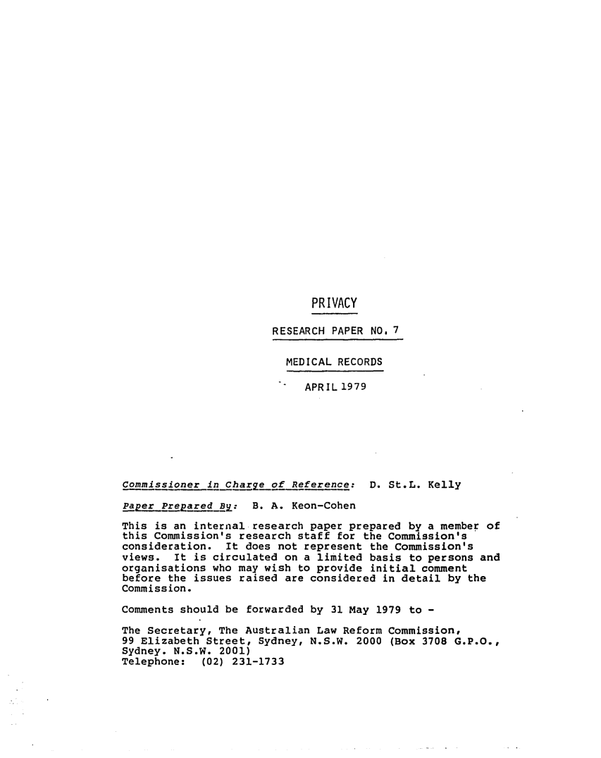 handle is hein.alrc/medreco0001 and id is 1 raw text is: 

























                             PRIVACY

                       RESEARCH PAPER NO. 7

                         MEDICAL RECORDS

                            APRIL1979







Commissioner in Charge of Reference: D. St.L. Kelly

Paper Prepared By: B. A. Keon-Cohen

This is an internal research paper prepared by a member of
this Commission's research staff for the Commission's
consideration. It does not represent the Commission's
views. It is circulated on a limited basis to persons and
organisations who may wish to provide initial comment
before the issues raised are considered in detail by the
Commission.

Comments should be forwarded by 31 May 1979 to -

The Secretary, The Australian Law Reform Commission,
99 Elizabeth Street, Sydney, N.S.W. 2000 (Box 3708 G.P.O.,
Sydney. N.S.W. 2001)
Telephone: (02) 231-1733



