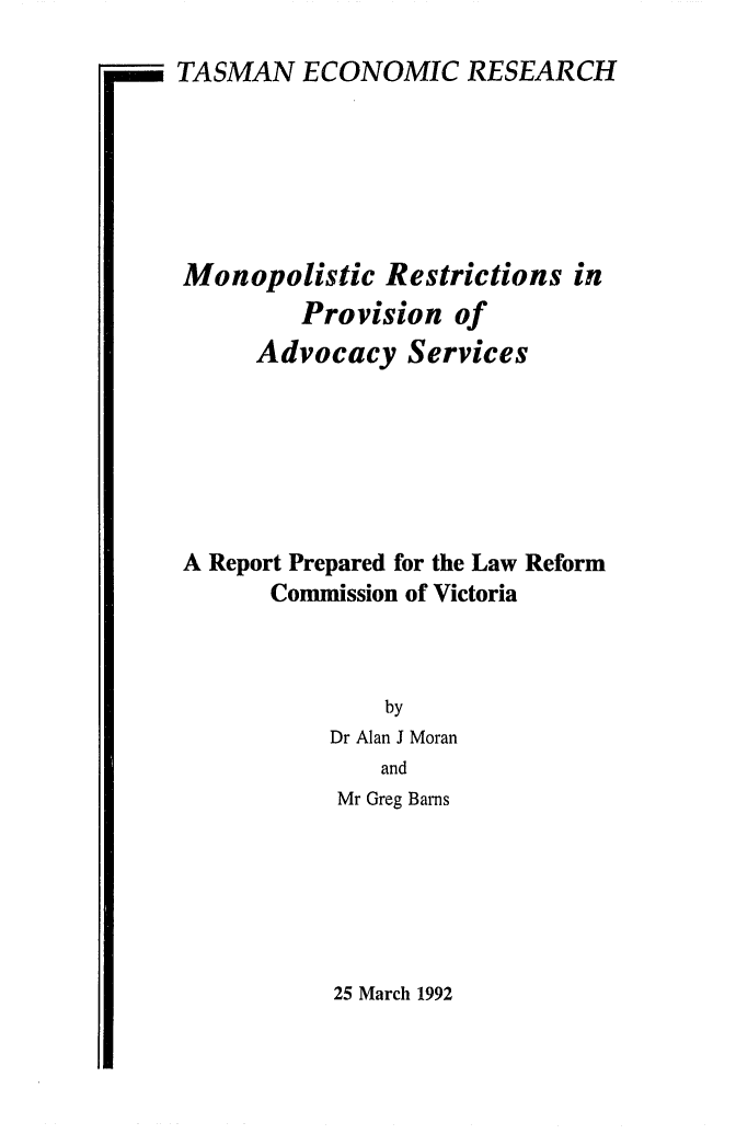 handle is hein.alrc/monsest0001 and id is 1 raw text is: 

-  TASMAN ECONOMIC RESEARCH


Monopolistic Restrictions in
         Provision of
     Advocacy Services







A Report Prepared for the Law Reform
      Commission of Victoria



               by
           Dr Alan J Moran
               and
           Mr Greg Barns


25 March 1992


