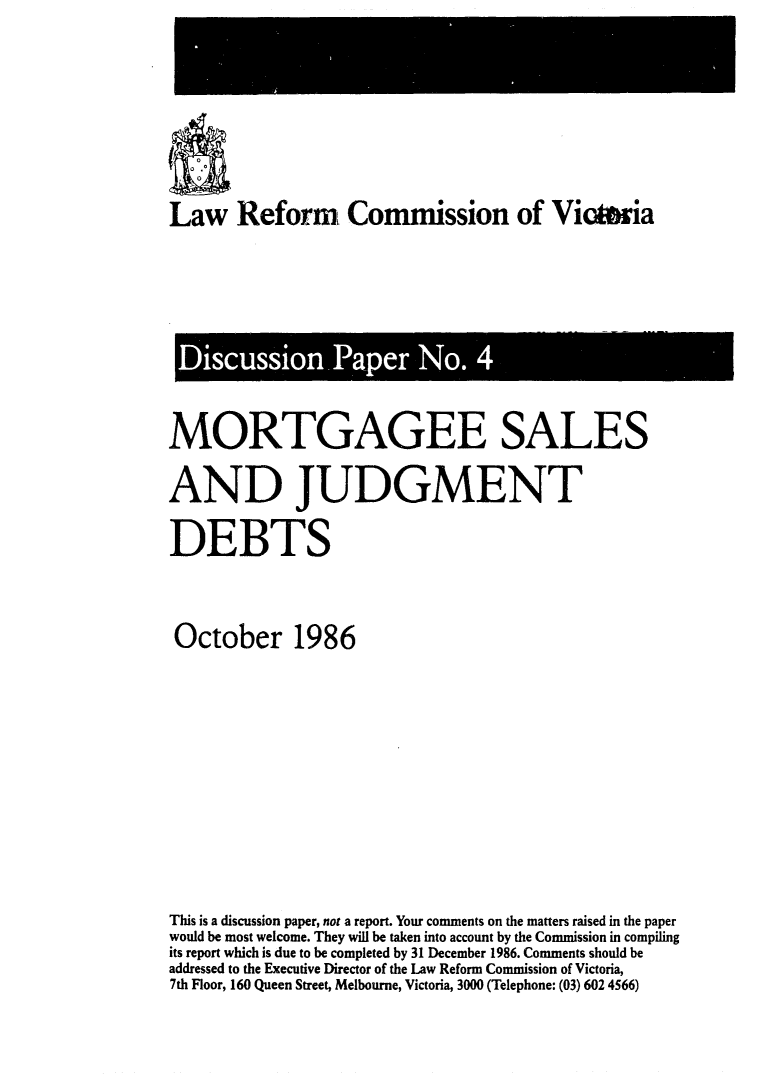 handle is hein.alrc/mrtgsal0001 and id is 1 raw text is: 




Law Reform Commission of Victwia


Discussion Paper No. 4

MORTGAGEE SALES
AND JUDGMENT
DEBTS

October 1986






This is a discussion paper, not a report. Your comments on the matters raised in the paper
would be most welcome. They will be taken into account by the Commission in compiling
its report which is due to be completed by 31 December 1986. Comments should be
addressed to the Executive Director of the Law Reform Commission of Victoria,
7th Floor, 160 Queen Street, Melbourne, Victoria, 3000 (Telephone: (03) 602 4566)


