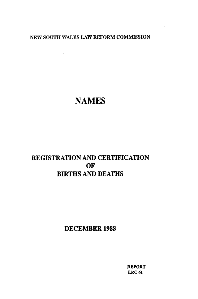 handle is hein.alrc/nmregcer0001 and id is 1 raw text is: 



NEW SOUTH WALES LAW REFORM COMMISSION


           NAMES







REGISTRATION AND CERTIFICATION
              OF
      BIRTHS AND DEATHS






        DECEMBER 1988


REPORT
LRC 61


