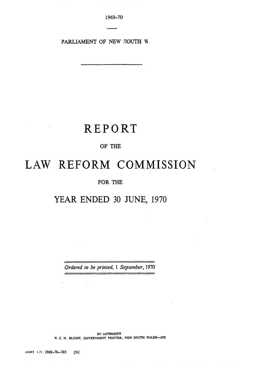 handle is hein.alrc/nswannrpt0003 and id is 1 raw text is: 

1969-70


          PARLIAMENT OF NEW SOUTH )A













                REPORT

                     OF THE


LAW REFORM COMMISSION


            FOR THE


YEAR ENDED 30 JUNE, 1970


Ordered to be printed, 1 September, 1970


            BY AUTHORITY
V. C. N. BLIGHT, GOVERNMENT PRINTER, NEW SOUTH WALES-10


41689 1.71 1969-70-303      [Sc]


