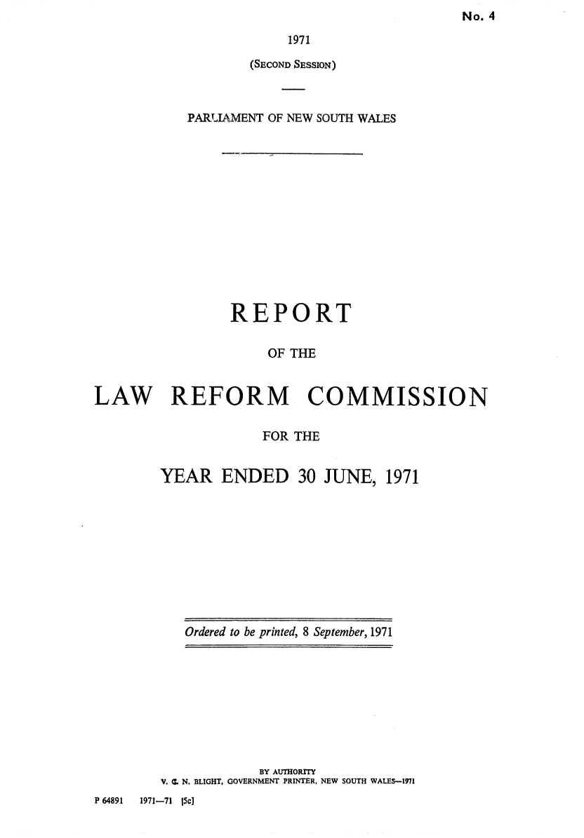 handle is hein.alrc/nswannrpt0004 and id is 1 raw text is: No. 4


                        1971
                   (SECOND SESSION)



           PARJAMENT OF NEW SOUTH WALES













                 REPORT

                     OF THE


LAW REFORM COMMISSION


FOR THE


ENDED 30 JUNE, 1971


Ordered to be printed, 8 September, 1971


            BY AUTHORITY
V. C. N. BLIGHT, GOVERNMENT PRINTER, NEW SOUTH WALES-1971


P 64891 1971-71 (5c]


YEAR



