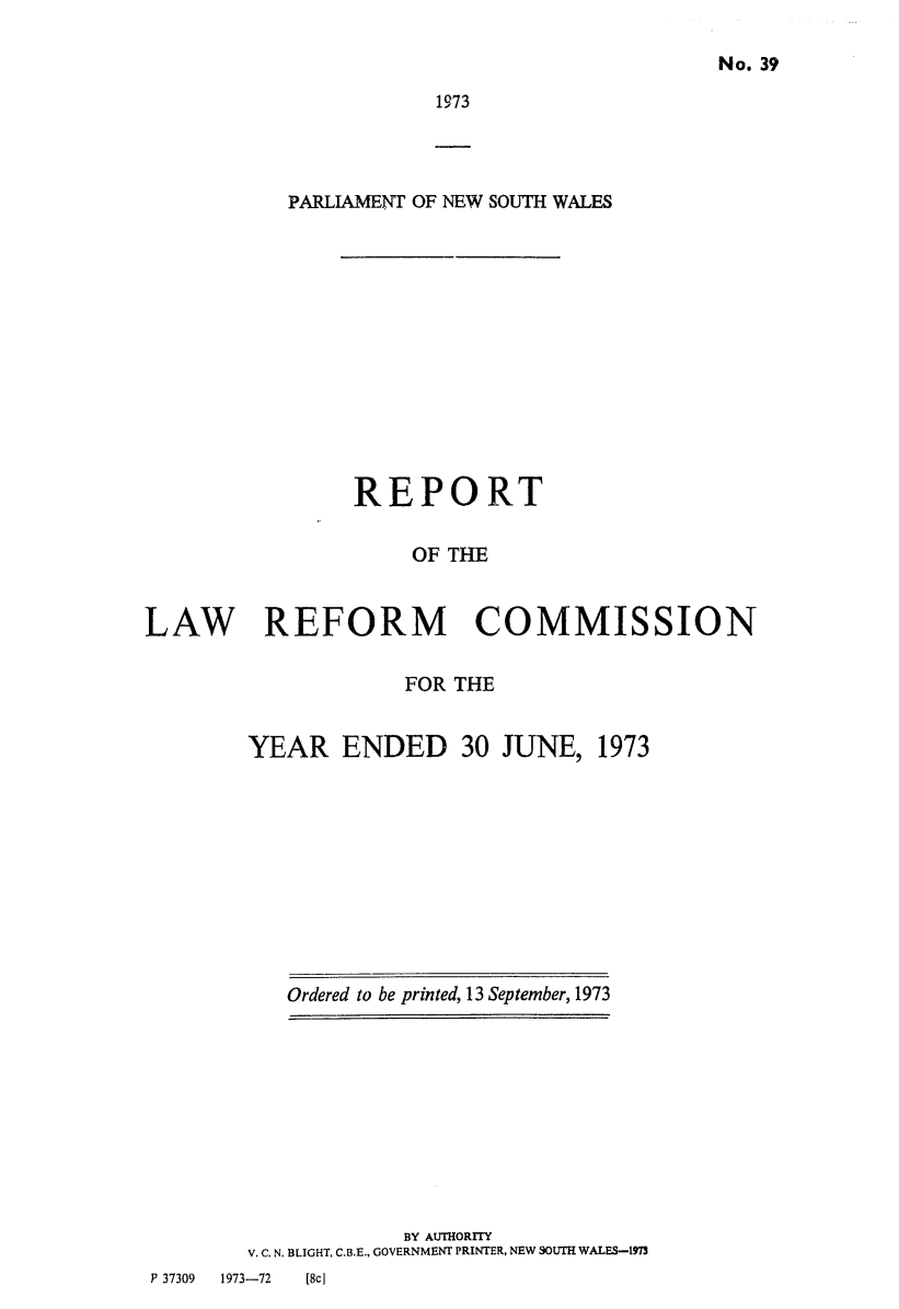 handle is hein.alrc/nswannrpt0006 and id is 1 raw text is: 

No. 39


1973


           PARLIAMENT OF NEW SOUTH WALES













                REPORT

                     OF THE


LAW REFORM COMMISSION

                     FOR THE


        YEAR ENDED 30 JUNE, 1973


Ordered to be printed, 13 September, 1973


                    BY AUTHORrrY
        V. C. N. BLIGHT, C.B.E., GOVERNMENT PRINTER, NEW SOUTH WALES-1973
P 37309 1973-72 [8c)


