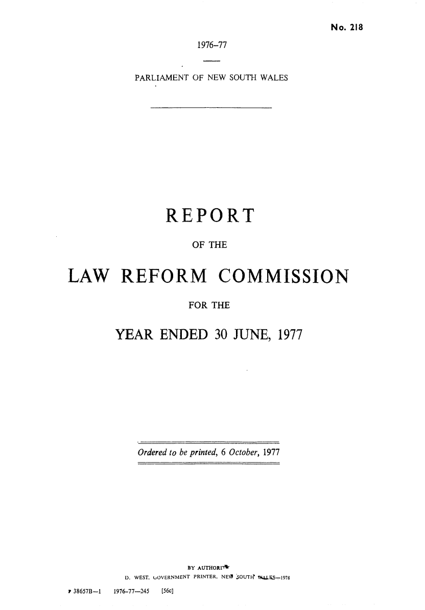 handle is hein.alrc/nswannrpt0010 and id is 1 raw text is: 

No. 218


1976-77


PARLIAMENT OF NEW


SOUTH WALES


                REPORT

                     OF THE


LAW REFORM COMMISSION


            FOR THE


YEAR ENDED 30 JUNE, 1977


Ordered to be printed, 6 October, 1977


          BY AUTHOR1V
D. WEST, UOVERNMENT PRINTER. NE% SOUTF- V*RS-1978


r 38657B-1 1976-77-245 [56c]


