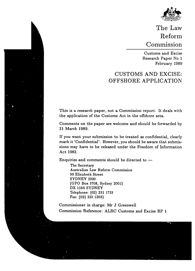 handle is hein.alrc/offshap0001 and id is 1 raw text is: 


                                                AUSTRALI

                                            The Law

                                              Reform

                                       Commission

                                       Customs and Excise
                                       Research Paper No 1
                                            February 1989

                         CUSTOMS AND EXCISE:
                       OFFSHORE APPLICATION





This is a research paper, not a Commission report. It deals with
the application of the Customs Act in the offshore area.

Comments on the paper are welcome and should be forwarded by
31 March 1989.

If you want your submission to be treated as confidential, clearly
mark it 'Confidential'. However, you should be aware that submis-
sions may have to be released under the Freedom of Information
Act 1982.

Enquiries and comments should be directed to -
     The Secretary
     Australian Law Reform Commission
     99 Elizabeth Street
     SYDNEY 2000
     (GPO Box 3708, Sydney 2001)
     DX 1165 SYDNEY
     Telephone: (02) 231 1733
     Fax: (02) 223 1203)

Commissioner in charge: Mr J Greenwell
Commission Reference: ALRC Customs and Excise RP 1


