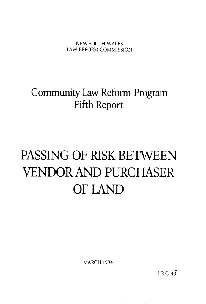 handle is hein.alrc/pasrisk0001 and id is 1 raw text is: 


           NEW SOUTH WALES
         LAW REFORM COMMISSION



  Community Law Reform Program
          Fifth Report



PASSING OF RISK BETWEEN
VENDOR AND PURCHASER
          OF LAND





            MARCH 1984


L R.C. 40



