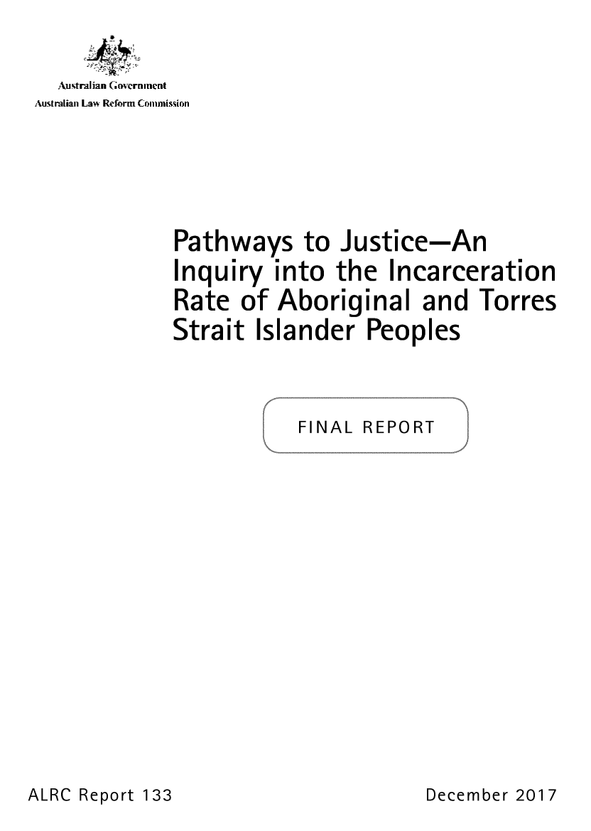 handle is hein.alrc/pathjus0001 and id is 1 raw text is: 


  AutraGian Government
Australian Law Reform Commisson







             Pathways to Justice-An
             Inquiry  into  the  Incarceration
             Rate  of Aboriginal and Torres
             Strait Islander   Peoples




                        FINAL REPORT


ALRC Report 133


December 2017


