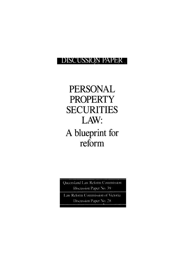 handle is hein.alrc/perprp0001 and id is 1 raw text is: 




El] ~ ~ o F~I~ LJEVinJ


PERSONAL
  PROPERTY
SECURITIES
      LAW:
A blueprint for
      reform


Quenlan11,Ld Lim Relbrmn Conmlission1
    Discussilon Paper No. ')'
Lm\ Reform11 (ommlissionl of, Victorlia
    DiscuISSion1 Paper No. 28


