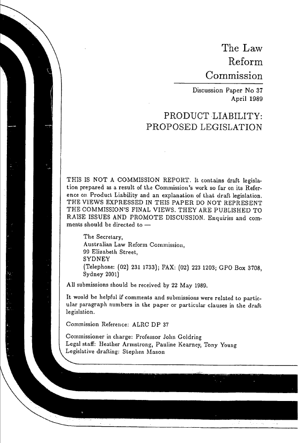 handle is hein.alrc/pliapl0001 and id is 1 raw text is: 





                                              The Law

                                                Reform

                                          Commission

                                      Discussion Paper No 37
                                                 April 1989

                             PRODUCT LIABILITY:
                        PROPOSED LEGISLATION






THIS IS NOT A COMMISSION REPORT. It contains draft legisla-
tion prepared as a result of the Commission's work so far on its Refer-
ence on Product Liability and an explanation of that draft legislation.
THE VIEWS EXPRESSED IN THIS PAPER DO NOT REPRESENT
THE COMMISSION'S FINAL VIEWS. THEY ARE PUBLISHED TO
RAISE ISSUES AND PROMOTE DISCUSSION. Enquiries and com-
ments should be directed to -

     The Secretary,
     Australian Law Reform Coinmission,
     90 Elizabeth Street,
     SYDNEY
     (Telephone: (02) 231 1733); FAX: (02) 223 1203; GPO Box 3708,
     Sydney 2001)
All submissions should be received by 22 May 1989.

It would be helpful if comments and submissions were related to partic-
ular paragraph numbers in the paper or particular clauses in the draft
legislation.

Commission Reference: ALRC DP 37

Commissioner in charge: Professor John Goldring
Legal staff: Heather Armstrong, Pauline Kearney, Tony Young
Legislative drafting: Stephen Mason


