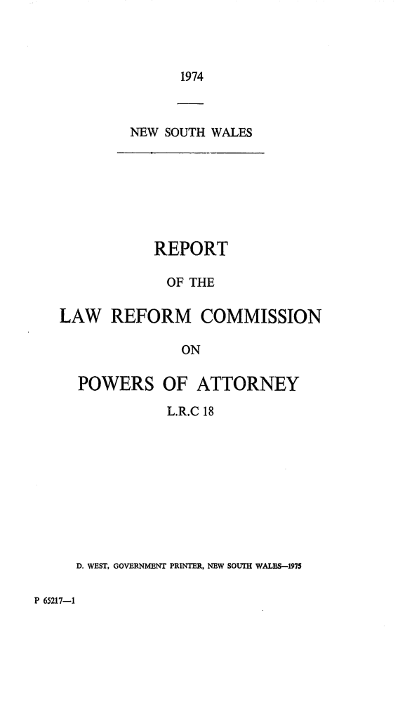 handle is hein.alrc/powattor0001 and id is 1 raw text is: 1974

NEW SOUTH WALES

REPORT
OF THE
LAW REFORM COMMISSION
ON
POWERS OF ATTORNEY
L.R.C 18
D. WEST, GOVERNMENT PRINTER, NEW SOUTH WALES-1975

P 65217-1


