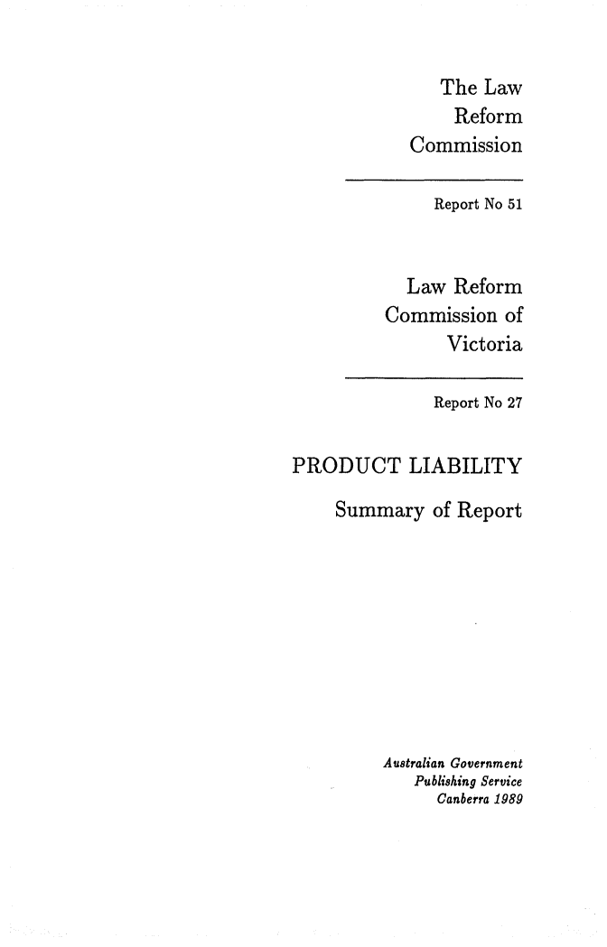 handle is hein.alrc/prdliab0001 and id is 1 raw text is: 


   The Law
     Reform
Commission


     Report No 51


  Law Reform
Commission of
      Victoria


               Report No 27


PRODUCT LIABILITY

     Summary of Report









          Australian Government
             Publishing Service
               Canberra 1989


