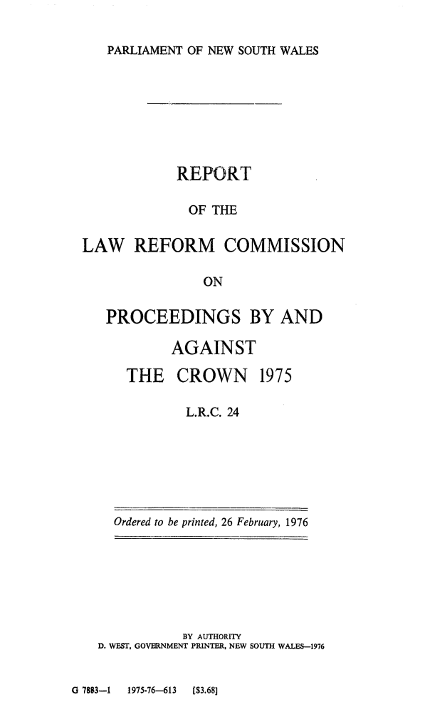 handle is hein.alrc/probyanag0001 and id is 1 raw text is: 

PARLIAMENT OF NEW SOUTH WALES


            REPORT

              OF THE

LAW REFORM COMMISSION

               ON

   PROCEEDINGS BY AND

           AGAINST


THE CROWN


1975


L.R.C. 24


Ordered to be printed, 26 February, 1976


           BY AUTHORITY
D. WEST, GOVERNMENT PRINTER, NEW SOUTH WALES-1976


G 7883-1 1975-76-613 ($3.68]


