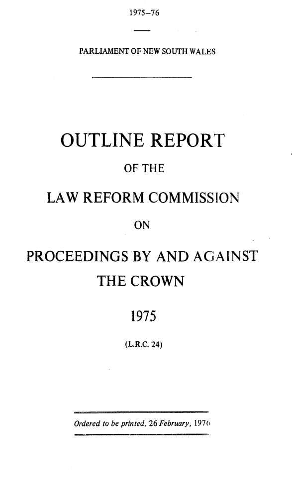handle is hein.alrc/probyanag0002 and id is 1 raw text is: 1975-76


       PARLIAMENT OF NEW SOUTH WALES






     OUTLINE REPORT

             OF THE

   LAW REFORM COMMISSION

               ON

PROCEEDINGS BY AND AGAINST


THE CROWN


     1975

     (L.R.C. 24)


Ordered to be printed, 26 February, 197(6


