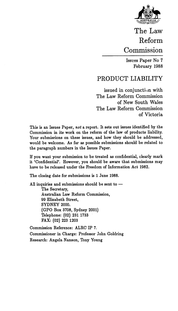 handle is hein.alrc/prodliab0001 and id is 1 raw text is: 




                                                The Law

                                                   Reform

                                            Commission

                                            Issues Paper No 7
                                                February 1988

                               PRODUCT LIABILITY

                                  issued in conjunction with
                               The Law Reform Commission
                                         of New South Wales
                               The Law Reform Commission
                                                  of Victoria

This is an Issues Paper, not a report. It sets out issues identified by the
Commission in its work on the reform of the law of products liability.
Your submissions on these issues, and how they should be addressed,
would be welcome. As far as possible submissions should be related to
the paragraph numbers in the Issues Paper.

If you want your submission to be treated as confidential, clearly mark
it 'Confidential'. However, you should be aware that submissions may
have to be released under the Freedom of Information Act 1982.
The closing date for submissions is 1 June 1988.
All inquiries and submissions should be sent to -
     The Secretary,
     Australian Law Reform Commission,
     99 Elizabeth Street,
     SYDNEY 2000.
     (GPO Box 3708, Sydney 2001)
     Telephone: (02) 231 1733
     FAX: (02) 223 1203
Commission Reference: ALRC IP 7.
Commissioner in Charge: Professor John Goldring
Research: Angela Nanson, Tony Young



