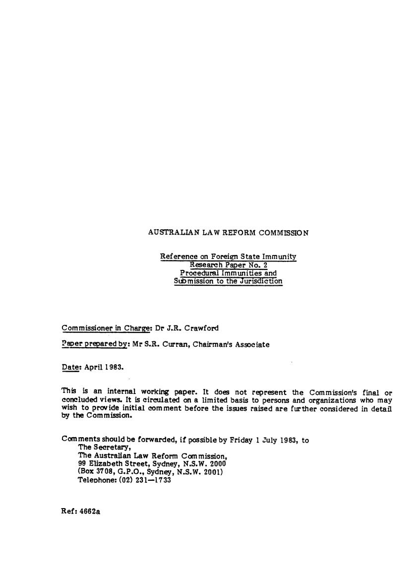 handle is hein.alrc/proimm0001 and id is 1 raw text is: 

























AUSTRALIAN LAW REFORM COMMISSION


                         Reference on Foreign State Immunity
                                Research Paper No. 2
                              Procedural Immunities and
                            Submission to the Jurisdiction




Commissioner in Charge: Dr J.R. Crawford

Paver prepared by: Mr S.R. Curran, Chairman's Associate


Date: April 1983.


This is an internal working paper. It does not represent the Commission's final or
concluded views. It is circulated on a limited basis to persons and organizations who may
wish to provide initial comment before the issues raised are further considered in detail
by the Commission.


Comments should be forwarded, if possible by Friday 1 July 1983, to
    The Secretary,
    The Australian Law Reform Commission,
    99 Elizabeth Street, Sydney, N.S.W. 2000
    (Box 3708, G.P.O., Sydney, N.S.W. 2001)
    TeleDhone: (02) 231-1733


Ref: 4662a


