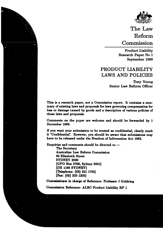 handle is hein.alrc/proliab0001 and id is 1 raw text is: 






                                                The Law

                                                  Reform

                                           Commission
                                           Product Liability
                                         Research Paper No 1
                                              September 1988

                               PRODUCT LIABILITY
                               LAWS AND POLICIES
                                                 Tony Young
                                    Senior Law Reform Officer



This is a research paper, not a Commission report. It contains a sum-
mary of existing laws and proposals for laws governing compensation for
loss or damage caused by goods and a description of various policies of
those laws and proposals.
Comments on the paper are welcome and should be forwarded by 1
December 1988.
If you want your submission to be treated as confidential, clearly mark
it 'Confidential'. However, you should be aware that submissions may
have to be released under the Freedom of Information Act 1982.
Enquiries and comments should be directed to -
      The Secretary
      Australian Law Reform Commission
      99 Elizabeth Street
      SYDNEY 2000
      (GPO Box 3708, Sydney 2001)
      (DX 1165 SYDNEY)
      (Telephone: (02) 231 1733)
      (Fax: (02) 223 1203)
Commissioner in charge of Reference: Professor J Goldring
Commission Reference: ALRC Product Liability RP 1


