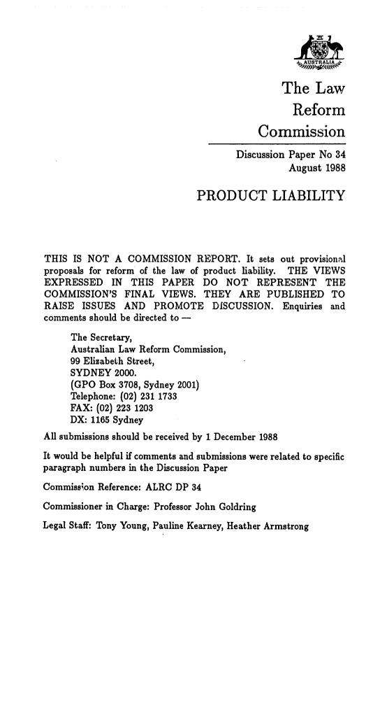 handle is hein.alrc/prolibi0001 and id is 1 raw text is: 






                                              The Law

                                                Reform

                                         Commission

                                     Discussion Paper No 34
                                               August 1988

                             PRODUCT LIABILITY




THIS IS NOT A COMMISSION REPORT. It sets out provisional
proposals for reform of the law of product liability. THE VIEWS
EXPRESSED IN THIS PAPER DO NOT REPRESENT THE
COMMISSION'S FINAL VIEWS. THEY ARE PUBLISHED TO
RAISE ISSUES AND PROMOTE DISCUSSION. Enquiries and
comments should be directed to -

     The Secretary,
     Australian Law Reform Commission,
     99 Elizabeth Street,
     SYDNEY 2000.
     (GPO Box 3708, Sydney 2001)
     Telephone: (02) 231 1733
     FAX: (02) 223 1203
     DX: 1165 Sydney
All submissions should be received by 1 December 1988
It would be helpful if comments and submissions were related to specific
paragraph numbers in the Discussion Paper
Commission Reference: ALRC DP 34
Commissioner in Charge: Professor John Goldring
Legal Staff: Tony Young, Pauline Kearney, Heather Armstrong


