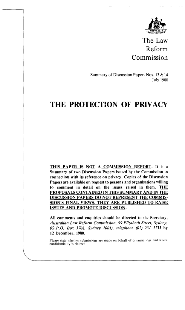 handle is hein.alrc/proprvs0001 and id is 1 raw text is: 







     The Law

     Reform

Commission


                   Summary of Discussion Papers Nos. 13 & 14
                                              July 1980




THE PROTECTION OF PRIVACY












THIS PAPER IS NOT A COMMISSION REPORT. It is a
Summary of two Discussion Papers issued by the Commission in
connection with its reference on privacy. Copies o! the Discussion
Papers are available on request to persons and organisations willing
to comment in detail on the issues raised in them. THE
PROPOSALS CONTAINED IN THIS SUMMARY AND IN THE
DISCUSSION PAPERS DO NOT REPRESENT THE COMMIS-
SION'S FINAL VIEWS. THEY ARE PUBLISHED TO RAISE
ISSUES AND PROMOTE DISCUSSION.

All comments and enquiries should be directed to the Secretary,
Australian Law Reform Commission, 99 Elizabeth Street, Sydney,
(G.P.O. Box 3708, Sydney 2001), telephone (02) 231 1733 by
12 December, 1980.
Please state whether submissions are made on behalf of organisations and where
confidentiality is claimed.


