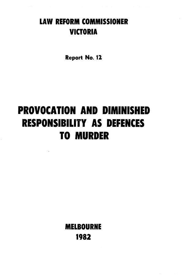 handle is hein.alrc/provdim0001 and id is 1 raw text is: 
     LAW REFORM COMMISSIONER
            VICTORIA


            Report No. 12





PROVOCATION AND DIMINISHED
RESPONSIBILITY AS DEFENCES
          TO MURDER









          MELBOURNE
             1982



