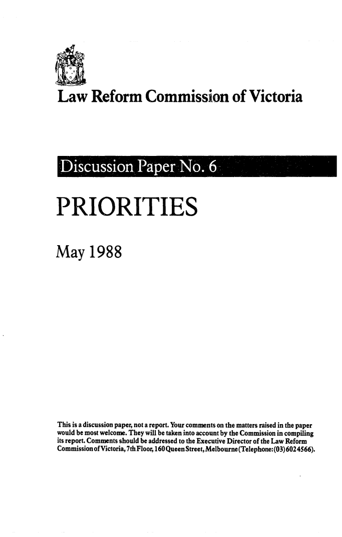 handle is hein.alrc/prties0001 and id is 1 raw text is: 





Law Reform Commission of Victoria


Discussion Paper No. 6


PRIORITIES


May 1988











This is a discussion paper, not a report. Your comments on the matters raised in the paper
would be most welcome. They will be taken into account by the Commission in compiling
its report. Comments should be addressed to the Executive Director of the Law Reform
Commission of Victoria, 7th Floor, 160 Queen Street, Melbourne (Telephone: (03)6024566).


